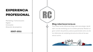 EXPERIENCIA
PROFESIONAL
Marketing / Comunicación
Digital
Innovación
Dirección de proyectos
2007-2011
Blog robertocarreras.es
Tras haber tenido diferentes blogs sobre tecnología, decidí
abrir uno de marketing con mi nombre personal. Recibió un
gran número de premios y estuvo posicionado como uno de
los referentes de marketing durante los años en los que
estuvo activo.
RC
 
