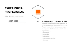 EXPERIENCIA
PROFESIONAL
CORE: Marketing y Comunicación
2007-2008 MARKETING Y COMUNICACIÓN
Integrado en la compañía tras la adquisición de
Ya.com por parte de France Telecom entro en el
Área de Gestión de Marca, donde asumo (por
interés personal) diferentes roles dentro de la
organización:
• Marketing
• Publicidad
• Patrocinios
• Comunicación Externa
• Eventos
 