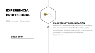EXPERIENCIA
PROFESIONAL
CORE: Marketing y Comunicación
2002-2004
MARKETING Y COMUNICACIÓN
Miembro del Departamento de Comunicación y Marketing
de la Fundación Universitaria San Pablo CEU. Logré el
puesto tras ser el mejor en mi promoción en las pruebas de
acceso para la única plaza anual que abría el
Departamento.
 