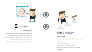 1
2
Con 28 años empecé a dar clase en la Facultad de
Ciencias Económicas y Empresariales de la
Universidad Antonio de Nebrija, en una asignatura
semestral llamada “Nuevas tecnologías.
Oportunidades y nuevos negocios en Internet”
Profesor colaborador de la UOC en diferentes
asignaturas:
Transformación Digital
Comunicación y Marketing Online
Gestión de Empresas en Entornos Digitales
Innovación
2008-2010
2010-2014
 