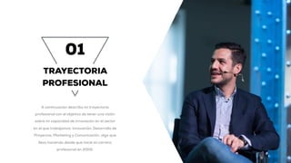 01
TRAYECTORIA
PROFESIONAL
A continuación describo mi trayectoria
profesional con el objetivo de tener una visión
sobre mi capacidad de innovación en el sector
en el que trabajamos: Innovación, Desarrollo de
Proyectos, Marketing y Comunicación, algo que
llevo haciendo desde que inicié mi carrera
profesional en 2002.
 