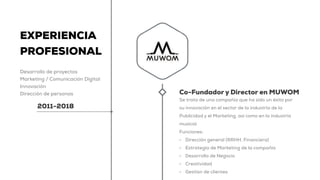 EXPERIENCIA
PROFESIONAL
Desarrollo de proyectos
Marketing / Comunicación Digital
Innovación
Dirección de personas
2011-2018
Co-Fundador y Director en MUWOM
Se trata de una compañía que ha sido un éxito por
su innovación en el sector de la industria de la
Publicidad y el Marketing, así como en la industria
musical.
Funciones:
• Dirección general (RRHH, Financiera)
• Estrategia de Marketing de la compañía
• Desarrollo de Negocio
• Creatividad
• Gestión de clientes
 