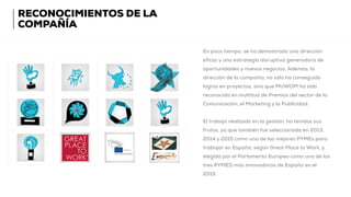 RECONOCIMIENTOS DE LA
COMPAÑÍA
En poco tiempo, se ha demostrado una dirección
eficaz y una estrategia disruptiva generadora de
oportunidades y nuevos negocios. Además, la
dirección de la compañía, no sólo ha conseguido
logros en proyectos, sino que MUWOM ha sido
reconocida en multitud de Premios del sector de la
Comunicación, el Marketing y la Publicidad.
El trabajo realizado en la gestión, ha tenidos sus
frutos, ya que también fue seleccionada en 2013,
2014 y 2015 como una de las mejores PYMEs para
trabajar en España, según Great Place to Work, y
elegida por el Parlamento Europeo como una de las
tres PYMES más innovadoras de España en el
2015.
 