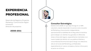EXPERIENCIA
PROFESIONAL
Desarrollo de Negocio y Proyectos
Marketing / Comunicación Digital
Innovación
Dirección de proyectos
2008-2011
Consultor Estratégico
Desde el año 2008, en que dejo Orange en un ERE
voluntario, decido emprender mi carrera como consultor
de Marketing y Comunicación independiente,
aprovechando la visibilidad de mi blog sobre la temática
para trabajar con clientes muy grandes en diferentes
áreas críticas del negocio, especialmente orientadas a un
nuevo modelo de relación con sus públicos (clientes y
consumidores) Durante esta época tengo una relevancia
alta en el mundo del Marketing y al Publicidad,
especialmente en nuevos conceptos y temas críticos para
el sector en el futuro.
 