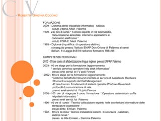 Cv
ROBERTO GINEVRA COCCHIO

              FORMAZIONE
              2009 – Diploma perito industriale informatico Abacus
                     istituto Vittorio Alfieri Palermo
              1999 - 240 ore di corso “ Tecnico esperto in reti telematiche,
                     comunicazione aziendale, internet e applicazioni al
                     commercio elettronico ”
                     istituto IPSIA E. Medi Palermo
              1985 – Diploma di qualifica di operatore elettrico
                     conseguita presso l’Istituto ENAP Don Orione di Palermo ai sensi
                     dell’art. 14 Legge 845/78 nell'anno formativo 1984/85

              COMPETENZE PERSONALI
              2010 - 70 ore corso di alfabetizzazione lingua inglese presso ENFAP Palermo
              2003 - 40 ore stage per la formazione /aggiornamento
                     “ servizio generico operatore help desk informatico”
                      presso enel servizi ict / V polo Firenze
              2002 - 40 ore stage per la formazione /aggiornamento
                      “Gestione dell’attività Inbound orientata al servizio di Assistenza Hardware
                       Strumenti a supporto del Call Management
                       40 ore di corso Fondamenti di sistemi operativi Windows Based e di
                       protocolli di comunicazione di rete.
                       presso enel servizi ict / V polo Firenze
              2000 - 100 ore di stage per il corso formazione “ Operatore sistemista in cuffia
                      help desk informatico “
                      presso enel servizi /ict Palermo
              1996 - 40 ore di corso “ Tecnico collaudatore esperto nelle architetture informatiche delle
                      attrezzature ospedaliere “
                      presso Ditta Emisan Palermo
              1992 - 80 ore di corso “ tecnico installatore sistemi di sicurezza , satellitari,
                      elettrici navali “
                      presso le ditte Emisan – Ciemme Palermo
 