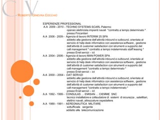 Cv
ROBERTO GINEVRA COCCHIO

              ESPERIENZE PROFESSIONAL
              A.A 2009 - 2010 - TECHNO SYSTEMS SCARL Palermo
                                operaio elettricista impianti navali *contratto a tempo determinato *
                                presso Fincantieri
              A.A 2006 - 2009 - Agenzia di lavoro INTERIM 25 SPA
                                addetto alla gestione dell’attività inbound e outbound, orientata al
                                servizio di help desk informatico con assistenza software , gestione
                                dell’attività di customer satisfaction con strumenti a supporto del
                                call management * contratto a tempo indeterminato staff leasing *
                                presso Enel servizi – ict
              A.A 2004 - 2006 - Agenzia di lavoro MAN POWER SPA
                                addetto alla gestione dell’attività inbound e outbound, orientata al
                                servizio di help desk informatico con assistenza software , gestione
                                dell’attività di customer satisfaction con strumenti a supporto del
                                call management *contratto a tempo determinato *
                                presso Enel servizi – ict
              A.A 2000 – 2004 - OAT SERVIZI
                                addetto alla gestione dell’attività inbound e outbound, orientata al
                                servizio di help desk informatico con assistenza software , gestione
                                dell’attività di customer satisfaction con strumenti a supporto del
                                call management *contratto a tempo indeterminato *
                                presso Enel servizi – ict
              A.A 1992 - 1999 - CONSULAS … EMISAN … CIEMME SNC
                                tecnico installatore e collaudatore di sistemi di sicurezza , satellitari,
                                elettrici navali, attrezzature ospedaliere
              A.A 1989 - 1991 - AEREONAUTICA MILITARE
                                sottufficiale sergente
                                addetto alle telecomunicazione
 