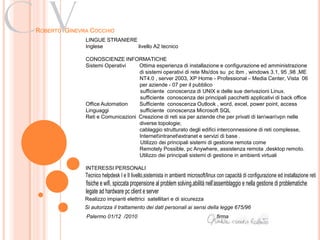 Cv
ROBERTO GINEVRA COCCHIO
              LINGUE STRANIERE
              Inglese          livello A2 tecnico

              CONOSCIENZE INFORMATICHE
              Sistemi Operativi    Ottima esperienza di installazione e configurazione ed amministrazione
                                   di sistemi operativi di rete Ms/dos su pc ibm , windows 3.1, 95 ,98 ,ME
                                   NT4.0 , server 2003, XP Home - Professional – Media Center, Vista 06
                                   per aziende - 07 per il pubblico
                                   sufficiente conoscenza di UNIX e delle sue derivazioni Linux.
                                   sufficiente conoscenza dei principali pacchetti applicativi di back office
              Office Automation    Sufficiente conoscenza Outlook , word, excel, power point, access
              Linguaggi            sufficiente conoscenza Microsoft SQL
              Reti e Comunicazioni Creazione di reti sia per aziende che per privati di lanwanvpn nelle
                                   diverse topologie;
                                   cablaggio strutturato degli edifici interconnessione di reti complesse,
                                   Internetintranetextranet e servizi di base .
                                   Utilizzo dei principali sistemi di gestione remota come
                                   Remotely Possible, pc Anywhere, assistenza remota ,desktop remoto.
                                   Utilizzo dei principali sistemi di gestione in ambienti virtuali

              INTERESSI PERSONALI
              Tecnico helpdesk I e II livello,sistemista in ambienti microsoft/linux con capacità di configurazione ed installazione reti
              fisiche e wifi, spiccata propensione al problem solving,abilità nell’assemblaggio e nella gestione di problematiche
              legate ad hardware pc client e server
              Realizzo impianti elettrici satellitari e di sicurezza
              Si autorizza il trattamento dei dati personali ai sensi della legge 675/96
              Palermo 01/12 /2010                                                   firma
 
