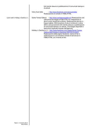 link tramite stesura e pubblicazione di comunicati stampa e
                                                                   di articoli.

                                               Volvo Auto Italia         – http://www.facebook.com/volvoautoitalia
                                                                   Realizzazione di schede in FBML/HTML.

Lavori svolti in Holiday in Sardinia s.r.l.    Santa Teresa Gallura – http://www.santateresagallura.it/ Realizzazione sito
                                                                utilizzando tecnologia xHTML/CSS con integrazione di
                                                                alcuni script JavaScript e jQuery. Realizzazione del sito in
                                                                lingua inglese. Ottimizzazione di alcuni contenuti in ottica
                                                                SEO e procacciamento link tramite stesura e pubblicazione
                                                                di comunicati stampa e di articoli. (Tecnologie disponibili e
                                                                descrizioni duplicate imposte dall’agenzia)
                                               Holiday in Sardinai s.r.l. – http://www.facebook.com/ pages/Santa-Teresa-
                                                                Gallura-Italy/Holiday-in-Sardinia/109079519129257
                                                                Realizzazione della pagina facebook, ricerca di fan e
                                                                realizzazione di una semplice scheda di benvenuto in
                                                                FBML/HTML con rimando al sito.




              Pagina 3 - Curriculum vitae di
                             Musa Roberto
 
