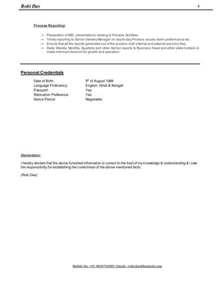 Robi Das
Mobile No. +91 9830750587; Email:- robi.das@hotmail.com
4
Process Reporting:
 Preparation of MIS, presentations relating to Process Activities.
 Timely reporting to Senior Delivery Manager on day-to-day Process issues/ team performance etc .
 Ensure that all the reports generated out of the process both internal and external are error free.
 Daily, Weekly, Monthly, Quarterly and other Ad-hoc reports to Business Head and other stake holders to
make informed decision for growth and operation.
Personal Credentials
Date of Birth: 9th
of August’1988
Language Proficiency: English, Hindi & Bengali
Passport: Yes
Relocation Preference: Yes
Notice Period: Negotiable
Declaration:
I hereby declare that the above furnished information is correct to the best of my knowledge & understanding & i owe
the responsibility for establishing the correctness of the above mentioned facts.
(Robi Das)
 