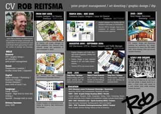 CV ROB ReITSMA                                                                               print project management / art directing / graphic design / dtp

                                            FROM MAY 2008                                 MARch 2006 - MAY 2008                                                                  2003 - 2004
                                            Graphic Designer / Art Director               Freelance Graphic Designer / Junior Art Director                                       Sinot Design Associates
                                                    Freelance Barcelona                                                           Freelance aMSTerDaM                                      Internship laren

                                                                                                                                  •	 Graphic Designer for starting and es-
                                                                                                                                     tablished businesses as Atmosphere.
                                                                                                                                  •	 Creative DTP’er through Jules.nu (re-
                                                                                                                                     cruitment) for several established
                                                                                                                                     communication agencies.



...born 1981 in Utrecht, The Netherlands,
has a passion for image and concept, he
is dedicated to create powerful print and   Art Director and project manager for                                                                                               DTP, Graphic Design and Marketing:
web design while approaching it within
                                                                                          AuguSTuS 2004 - SepTeMBeR 2006
                                            Dutch publishers who outsource their                                                                                               Assisting the marketing and design
the context of strategy and branding.
                                                                                          RAF Electronics / DTP’er, Graphic Designer and Traffic Manager
                                            editorial, design and production of                                                                                                departments for clients like ABN AMRO
                                                                                                                                   Contract aMSTerDaM
                                            print-campaigns to Spain.                                                                                                          Bank, Dutch Railway, KLM and several
SKIllS                                                                                    •	 Graphic Designer and Traffic Man-                                                 cosmetic branches.

General                                                                                      ager studio (magazine, website and
DTP / graphic design /                                                                       POS material).
                                                                                                                                                                                 gOAlS And dReAMS
art directing /                                                                           •	 Graphic Design of new corporate
print project management                                                                     identity to off- and online commu-
                                                                                             nication.
Social                                                                                    •	 Creative DTP’er (in-house) studio.
Teamworker / positive /
healthy stress level / organised
                                                                                       2000 - 2001                  1999 - 2000                   1998 - 1999
Digital                                     Art   Director  of    the    magazine      Copy Shop / Parttime         Work & Travel Australia       Forty-Five / Fulltime
Adobe InDesign / Photoshop /                “De Gezonde & Natuurlijke Keuken”.         Graphic Design, DTP, pre-    From Sydney to Cairns,        Screen-printer (internal
Illustrator / Incopy /                                                                 press, printing and fin-     Darwin and Alice Springs      study) and assisting the     To have fun in what you do and share
Acrobat (Distiller) /                                                                  ishing of printproducts.     worked for 8 employers.       prepress studio.             this with others. A dream would be to
Basic level of xhtml / css                                                                                                                                                     draw a whole comic serie based on
                                                                                        educATIOn                                                                              a own written story while traveling
                                                                                                                                                                               around the world.
Language                                                                                 2005 Eduvision course Professional Webdesign / Amsterdam
Dutch : Native /                                                                         Marketing, XHTML / css, Dreamweaver, Photoshop en Flash.
English : High level in vocal and                                                        2000 – 2004 Graphic Design Academy (MBO) / Utrecht
writing /                                                                                Graphic Design, Visualize, Traffic, Fotography, Styling, Video, Concepting, History
Spanish : Average level in vocal                                                         of Arts, Marketing, Dutch, English and established a design business (study based).
                                                                                         1997- 1998 Orientation year - Sports Academy (MBO) / Arnhem
Drivers liscense                            Graphic Designer for international busi-     Sport and game techniques, Teaching sports, Dutch and English.
since 1998                                  nesses as Active-8, High Performance         1992 - 1996 Thorbecke Scholengemeenschap ( MAVO) / Arnhem
                                            and Laurion.                                 Dutch, English, German, Biology, History of Arts en Economy.
 