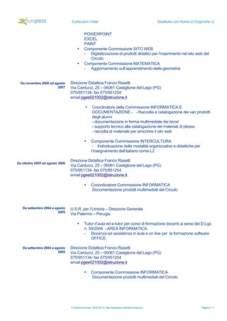 Curriculum Vitae

•

•

Da novembre 2006 ad agosto
2007

Sostituire con Nome (i) Cognome (i)

POWERPOINT
EXCEL
PAINT
Componente Commissione SITO WEB
- Digitalizzazione di prodotti didattici per l’inserimento nel sito web del
Circolo
Componente Commissione MATEMATICA
- Aggiornamento sull’apprendimento della geometria

Direzione Didattica Franco Rasetti
Via Carducci, 25 – 06061 Castiglione del Lago (PG)
075/951134- fax 075/951254
email pgee021002@istruzione.it
•

•

Da ottobre 2005 ad agosto 2006

Coordinatore della Commissione INFORMATICA E
DOCUMENTAZIONE - - Raccolta e catalogazione dei vari prodotti
degli alunni
- documentazione in forma multimediale dei lavori
- supporto tecnico alla catalogazione dei materiali di plesso
- raccolta di materiale per arricchire il sito web
Componente Commissione INTERCULTURA
- Individuazione delle modalità organizzative e didattiche per
l’insegnamento dell’italiano come L2

Direzione Didattica Franco Rasetti
Via Carducci, 25 – 06061 Castiglione del Lago (PG)
075/951134- fax 075/951254
email pgee021002@istruzione.it
•

Da settembre 2004 a agosto
2005

U.S.R. per l’Umbria – Direzione Generale
Via Palermo – Perugia
•

Da settembre 2004 a agosto
2005

Cooordinatore Commissione INFORMATICA
Documentazione prodotti multimediali del Circolo

Tutor d’aula ed e-tutor per corso di formazione docenti ai sensi del D.Lgs.
n. 59/2004 –AREA INFORMATICA.
- Docenza ed assistenza in aula e on line per la formazione software
OFFICE.

Direzione Didattica Franco Rasetti
Via Carducci, 25 – 06061 Castiglione del Lago (PG)
075/951134- fax 075/951254
email pgee021002@istruzione.it
•

Componente Commissione INFORMATICA
Documentazione prodotti multimediali del Circolo

© Unione europea, 2002-2013 | http://europass.cedefop.europa.eu

Pagina 4 / 7

 