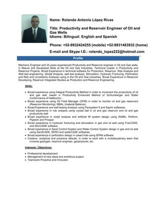  
 
FOTO 
Name: Rolando Antonio López Rivas
Title: Productivity and Reservoir Engineer of Oil and
Gas Wells
Idioms: Bilingual: English and Spanish
Phone: +52-9932424255 (mobile) +52-9931483932 (home)
E-mail and Skype I.D.: rolando_lopez222@hotmail.com
Profile
Mechanic Engineer and 25 years experienced Productivity and Reservoir engineer in Oil and Gas wells,
in Mature and Developed fields at the Oil and Gas Industries. Technical Leader in Productivity and
Reservoir Projects. Broad Experience in technical software for Production, Reservoir, Risk Analysis and
Well test engineering. (Nodal Analysis, well test analysis, Stimulation, Hydraulic Fracturing, Perforation
and Risk and Uncertainly Analysis) using in the Oil and Gas Industries. Broad Experience in Reservoir
Developing, Reservoir Integrated Studies as Production and Reservoir Engineering.
Skills:
• Broad experience using Integral Productivity Method in order to increment the productivity of oil
and gas well, based in Productivity Enhanced Method of Schlumberger and Water
Conformance of Halliburton.
• Broad experience using Oil Field Manager (OFM) in order to monitor oil and gas reservoirs
(Reservoir Monitoring), MBAL (material Balance).
• Broad Experience and well testing Analysis using Pansystem II and Saphir softwares.
• Broad experience in risk analysis using crystal ball in oil and gas reservoir and oil and gas
productivity well.
• Broad experience in nodal analysis and artificial lift system design using Wellflo, Perform,
Pipesim and Prosper.
• Broad experience in hydraulic fracturing and stimulation in gas and oil well using FracCADE,
and StimCADE software.
• Broad experience in Sand Control System and Water Control System design in gas and oil well
using SandCADE, XERO and waterCASE softwares.
• Broad experience in perforation design in cased hole using SPAN software
• Creative, analytical and proactive attitude, in order to work with a multidisciplinary team that
involves geologist, reservoir engineer, geophysicist, etc.
Interests / Objectives:
• Professional development.
• Management of new ideas and ambitious project.
• Teamwork Proactive and Innovator.
 