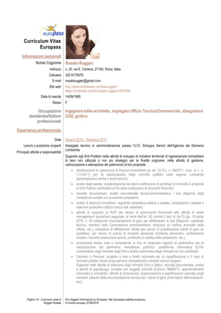 Pagina 1/4 - Curriculum vitae di
Ruggeri Rosalia
Per maggiori informazioni su Europass: http://europass.cedefop.europa.eu
© Unione europea, 07/06/2016
Curriculum Vitae
Europass
Informazioni personali
Nome/ Cognome Rosalia Ruggeri
Indirizzo n. 20, via E. Camera, 27100, Pavia, Italia.
Cellulare 320 8175979
E-mail rosaliaruggeri@gmail.com
Sito web http://www.archilovers.com/lia-ruggeri/
https://it.linkedin.com/in/rosalia-ruggeri-2487856
Data di nascita 14/09/1985
Sesso F
Occupazione
desiderata/Settore
professionale
Ingegnere edile-architetto, impiegato Ufficio Tecnico/Commerciale, disegnatore
CAD, grafico
Esperienza professionale
Date Giugno 2016 – Dicembre 2017
Lavoro o posizione ricoperti
Principali attività e responsabilità
Impiegato tecnico in somministrazione presso l’U.O. Sviluppo Servizi dell’Agenzia del Demanio
Lombardia
Supporto agli Enti Pubblici nella attività di sviluppo di iniziative territoriali di rigenerazione immobiliare
di beni non utilizzati o non più strategici per le finalità originarie, nelle attività di gestione,
valorizzazione e alienazione del patrimonio di loro proprietà:
 strutturazione di operazione di finanza immobiliare (ex art. 33 D.L. n. 98/2011, conv. In L. n.
111/2011) per la valorizzazione degli immobili pubblici nella regione Lombardia
(partecipazione anche a tavoli tecnici);
 analisi degli assets, clusterizzazione dei beni e definizione di portafogli di immobili di proprietà
di Enti Pubblici candidabili ai fini della costituzione di strumenti finanziari;
 raccolta documentale, analisi documentale tecnico-amministrativa / due diligence degli
immobili ed contatti con le autorità competenti;
 analisi di fascicoli immobiliari, regolarità urbanistica-edilizia e castale, consultazioni catastali e
ispezioni ipotecarie (utilizzo banca dati catastale);
 attività di supporto al RUP per servizi di promozione funzionale alle attività di asset
management: procedure negoziate, ai sensi dell’art. 36 comma 2 lett. b) del D.Lgs. 18 aprile
2016, n. 50 (redazione documentazione di gara per affidamento di due Diligence, capitolato
tecnico, membro nella Commissione amministratrice, relazione su verifica anomalia delle
offerte, etc.), procedure di affidamento diretto per servizi di pubblicazione bandi di gara su
quotidiani, per servizi di pulizia di immobili demaniali (richiesta preventivo, conferimento
incarico, riscontro esecuzione servizi, certificato di verifica delle prestazioni, etc,);
 promozione Know- how e competenze al fine di instaurare rapporti di partnership per la
valorizzazione del patrimonio immobiliare pubblico: piattaforma informatica EnTer
(caricamento degli immobili degli Enti e analisi preliminare degli immobili da loro candidati);
 Cammini e Percorsi: progetto a rete a livello nazionale per la riqualificazione e il riuso di
immobili pubblici situati lungo percorsi ciclopedonali e itinerari storico-religiosi.
Supporto nelle attività di selezione degli immobili (Enti e Stato), raccolta documentale, analisi
e attività di sopralluogo, contatto con soggetti coinvolti (Comuni, MiBACT), approfondimenti
urbanistici e vincolistici, attività di promozione, organizzazione e pianificazione openday degli
immobili, stesura della documentazione tecnica per i bandi di gara (Information Memorandum,
etc);
 