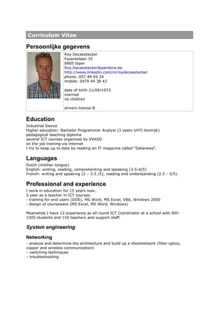 Curriculum Vitae

Persoonlijke gegevens
                    Roy Decaestecker
                    Fazantelaan 35
                    8900 Ieper
                    Roy.Decaestecker@pandora.be
                    http://www.linkedin.com/in/roydecaestecker
                    phone: 057 48 69 24
                    mobile: 0479 44 38 43

                    date of birth 21/09/1973
                    married
                    no children

                    drivers license B


Education
Industrial Sience
Higher education: Bachelor Programmer Analyst (3 years VHTI Kortrijk)
pedagogical teaching diploma
several ICT courses organized by VVKSO
on the job training via internet
I try to keep up to date by reading an IT magazine called “Datanews”.

Languages
Dutch (mother tongue)
English: writing, reading, comprehenting and speaking (3.5-4/5)
French: writing and speaking (2 – 2.5 /5), reading and understanding (2.5 - 3/5).

Professional and experience
I work in education for 15 years now.
5 year as a teacher in ICT courses.
- training for end users (DOS), MS Word, MS Excel, VBA, Windows 2000
- design of courseware (MS Excel, MS Word, Windows)

Meanwhile I have 12 experience as all round ICT Coördinator at a school with 800-
1000 students and 150 teachers and support staff.

System engineering
Networking
- analyze and determine the architecture and build up a shoolnetwork (fiber optics,
copper and wireless communication)
– switching techniques
– troubleshooting
 