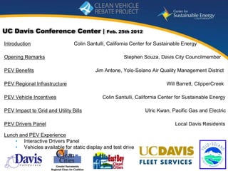 UC Davis Conference Center |                  Feb. 25th 2012

Introduction                    Colin Santulli, California Center for Sustainable Energy

Opening Remarks                                       Stephen Souza, Davis City Councilmember

PEV Benefits                             Jim Antone, Yolo-Solano Air Quality Management District

PEV Regional Infrastructure                                               Will Barrett, ClipperCreek

PEV Vehicle Incentives                      Colin Santulli, California Center for Sustainable Energy

PEV Impact to Grid and Utility Bills                            Ulric Kwan, Pacific Gas and Electric

PEV Drivers Panel                                                             Local Davis Residents

Lunch and PEV Experience
    • Interactive Drivers Panel
    • Vehicles available for static display and test drive

                                                                            www.energycenter.org
  1
 