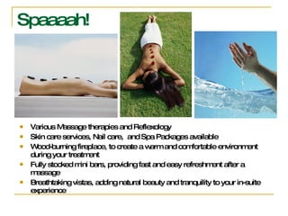 Spaaaah! Various Massage therapies and Reflexology  Skin care services, Nail care,  and Spa Packages available  Wood-burning fireplace, to create a warm and comfortable environment during your treatment  Fully stocked mini bars, providing fast and easy refreshment after a massage  Breathtaking vistas, adding natural beauty and tranquility to your in-suite experience 