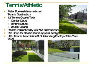 Tennis/Athletic Peter Burwash International  Tennis Destination 12 Tennis Courts Total Center Court 9 Hard Courts 2 Clay Courts  Private instruction by USPTA professionals Pro Shop for classic tennis apparel and gear U.S. Tennis Association’s Outstanding Facility of the Year 2005 