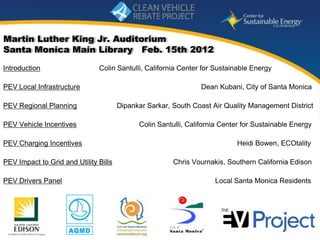 Martin Luther King Jr. Auditorium
Santa Monica Main Library Feb. 15th 2012

Introduction                   Colin Santulli, California Center for Sustainable Energy

PEV Local Infrastructure                                         Dean Kubani, City of Santa Monica

PEV Regional Planning                  Dipankar Sarkar, South Coast Air Quality Management District

PEV Vehicle Incentives                       Colin Santulli, California Center for Sustainable Energy

PEV Charging Incentives                                                     Heidi Bowen, ECOtality

PEV Impact to Grid and Utility Bills                    Chris Vournakis, Southern California Edison

PEV Drivers Panel                                                    Local Santa Monica Residents




                                                                             www.energycenter.org
   1
 