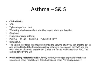 Asthma – S& S
•   Clinical S&S: :
•   SOB
•   Tightening of the chest
•   Wheezing which can make a whistling sound when you breathe.
•   Coughing
•   Features of acute asthma:
•   PaO2 ↓ RR >25 PaCO2 ↓ Pulse>110 BP↑
•   DIAGNOSIS
•   The spirometer takes two measurements: the volume of air you can breathe out in
    one second (called the forced expiratory volume in one second or FEV1) and the
    total amount of air you breathe out (called the forced vital capacity or FVC). This
    can be done by the GP.

•   Predisposing Factors/Causes: A family history, Prolonged exposure to tabacco
    smoke as a child, Food allergy, Bronchiolitis as a child, Prem baby, Anxiety
 