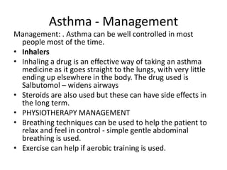 Asthma - Management
Management: . Asthma can be well controlled in most
  people most of the time.
• Inhalers
• Inhaling a drug is an effective way of taking an asthma
  medicine as it goes straight to the lungs, with very little
  ending up elsewhere in the body. The drug used is
  Salbutomol – widens airways
• Steroids are also used but these can have side effects in
  the long term.
• PHYSIOTHERAPY MANAGEMENT
• Breathing techniques can be used to help the patient to
  relax and feel in control - simple gentle abdominal
  breathing is used.
• Exercise can help if aerobic training is used.
 