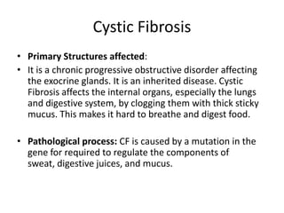 Cystic Fibrosis
• Primary Structures affected:
• It is a chronic progressive obstructive disorder affecting
  the exocrine glands. It is an inherited disease. Cystic
  Fibrosis affects the internal organs, especially the lungs
  and digestive system, by clogging them with thick sticky
  mucus. This makes it hard to breathe and digest food.

• Pathological process: CF is caused by a mutation in the
  gene for required to regulate the components of
  sweat, digestive juices, and mucus.
 