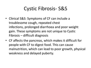 Cystic Fibrosis- S&S
• Clinical S&S: Symptoms of CF can include a
  troublesome cough, repeated chest
  infections, prolonged diarrhoea and poor weight
  gain. These symptoms are not unique to Cystic
  Fibrosis – difficult diagnosis
• CF affects the pancreas, which makes it difficult for
  people with CF to digest food. This can cause
  malnutrition, which can lead to poor growth, physical
  weakness and delayed puberty.
 