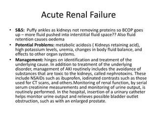 Acute Renal Failure
• S&S: Puffy ankles as kidneys not removing proteins so BCOP goes
  up – more fluid pushed into interstitial fluid space?? Also fluid
  retention causes oedema
• Potential Problems: metabolic acidosis ( Kidneys retaining acid),
  high potassium levels, uremia, changes in body fluid balance, and
  effects to other organ systems.
• Management: hinges on identification and treatment of the
  underlying cause. In addition to treatment of the underlying
  disorder, management of AKI routinely includes the avoidance of
  substances that are toxic to the kidneys, called nephrotoxins. These
  include NSAIDs such as ibuprofen, iodinated contrasts such as those
  used for CT scans, and others.Monitoring of renal function, by serial
  serum creatinine measurements and monitoring of urine output, is
  routinely performed. In the hospital, insertion of a urinary catheter
  helps monitor urine output and relieves possible bladder outlet
  obstruction, such as with an enlarged prostate.
 