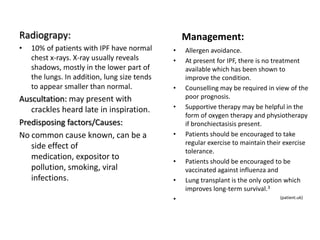 Radiograpy:                                       Management:
•   10% of patients with IPF have normal      •   Allergen avoidance.
    chest x-rays. X-ray usually reveals       •   At present for IPF, there is no treatment
    shadows, mostly in the lower part of          available which has been shown to
    the lungs. In addition, lung size tends       improve the condition.
    to appear smaller than normal.            •   Counselling may be required in view of the
Auscultation: may present with                    poor prognosis.
   crackles heard late in inspiration.        •   Supportive therapy may be helpful in the
                                                  form of oxygen therapy and physiotherapy
Predisposing factors/Causes:                      if bronchiectasisis present.
No common cause known, can be a               •   Patients should be encouraged to take
                                                  regular exercise to maintain their exercise
   side effect of
                                                  tolerance.
   medication, expositor to
                                              •   Patients should be encouraged to be
   pollution, smoking, viral                      vaccinated against influenza and
   infections.                                •   Lung transplant is the only option which
                                                  improves long-term survival.3
                                              •                                    (patient.uk)
 