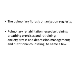 • The pulmonary fibrosis organisation suggests:

• Pulmonary rehabilitation :exercise training;
  breathing exercises and retraining;
  anxiety, stress and depression management;
  and nutritional counseling, to name a few.
 
