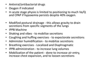 • Antiviral/antibacterial drugs
• Oxygen if indicated
• In acute stage physio is limited to positioning to much Va/Q
  and CPAP if hypoxemia persists despite 40% oxygen.

• Modified postural drainage - this allows gravity to drain
  secretions from specific segments of the lungs
• IPPB Machine
• Shaking and vibes - to mobilize secretions
• Coughing and huffing exercises - to expectorate secretions
• Administer humidification - to mobilize secretions
• Breathing exercises - Localized and Diaphragmatic
• IPPB administration - to increase lung volumes
• Mobilization of the patient - done to increase air entry,
  increase chest expansion, and to loosen secretions
 