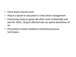 • Chest drains may be used
• Physio is based on education in chest drain management
• Positioning: lying on good side often most comfortable and
  best for VA/Q , lying of affected side my speed absorbition of
  air.
• Precautions include avoidance of positive pressure
  techniques.
 