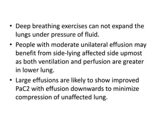 • Deep breathing exercises can not expand the
  lungs under pressure of fluid.
• People with moderate unilateral effusion may
  benefit from side-lying affected side upmost
  as both ventilation and perfusion are greater
  in lower lung.
• Large effusions are likely to show improved
  PaC2 with effusion downwards to minimize
  compression of unaffected lung.
 