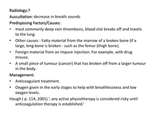Radiology:?
Auscultation: decrease in breath sounds
Predisposing Factors/Causes:
• most commonly deep vain thrombosis, blood clot breaks off and travels
   to the lung.
• Other causes : Fatty material from the marrow of a broken bone (if a
   large, long bone is broken - such as the femur (thigh bone).
• Foreign material from an impure injection. For example, with drug
   misuse.
• A small piece of tumour (cancer) that has broken off from a larger tumour
   in the body.
Management:
• Anticoagulant treatment.
• Oxygen given in the early stages to help with breathlessness and low
   oxygen levels.
Hough ( p. 114, 2001) ‘..any active physiotherapy is considered risky until
   anticoagulation therapy is established.’
 