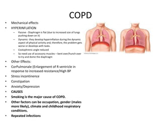 COPD
•   Mechanical effects
•   HYPERINFLATION
     –   Passive - Diaphragm is flat (due to increased size of lungs
         pushing down on it)
     –   Dynamic- they develop hyperinflation during the dynamic
         aspect of physical activity and, therefore, the problem gets
         worse or develops with tasks.
     –   Costophrenic angle reduced
     –   So need use of accessory muscles – bent over/hunch over
         to try and dome the diaphragm
•   Other Effects:
•   CorPulmonale (Enlargement of R ventricle in
    response to increased resistance/High BP
•   Stress incontinence
•   Constipation
•   Anxiety/Depression
•   CAUSES
•   Smoking is the major cause of COPD.
•   Other factors can be occupation, gender (males
    more likely), climate and childhood respiratory
    conditions.
•   Repeated infections
 