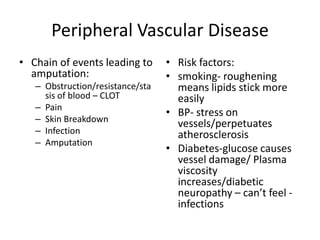 Peripheral Vascular Disease
• Chain of events leading to      • Risk factors:
  amputation:                     • smoking- roughening
   – Obstruction/resistance/sta     means lipids stick more
     sis of blood – CLOT            easily
   – Pain
                                  • BP- stress on
   – Skin Breakdown
                                    vessels/perpetuates
   – Infection                      atherosclerosis
   – Amputation
                                  • Diabetes-glucose causes
                                    vessel damage/ Plasma
                                    viscosity
                                    increases/diabetic
                                    neuropathy – can’t feel -
                                    infections
 
