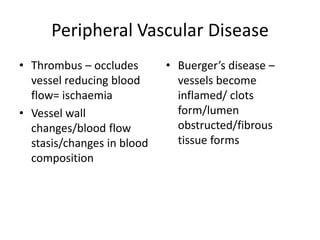 Peripheral Vascular Disease
• Thrombus – occludes       • Buerger’s disease –
  vessel reducing blood       vessels become
  flow= ischaemia             inflamed/ clots
• Vessel wall                 form/lumen
  changes/blood flow          obstructed/fibrous
  stasis/changes in blood     tissue forms
  composition
 