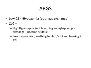 ABGS
• Low 02 - -Hypoxemia (poor gas exchange)
• Co2 –
  – High Hypercapnia (not breathing enough/poor gas
    exchange – become acidotic)
  – Low Hypocapnia (breathing too fast/a lot and blowing it
    off)
 