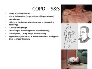 COPD – S&S
•   -Using accessory muscles
•   -Purse lip breathing (stops collapse of floppy airways)
•   -Barrel chest
•   -Ribs in at the bottom when breathing in (paradoxical
    breathing)
•   -Chronic dirty phlegm
•   -Wheezing or a whistling sound when breathing
•   -Feeling tired / Losing weight without trying
•   Hypercapnia (Hich PaCo2 in advanced disease) use hypoxic
    drive to trigger breathing
 