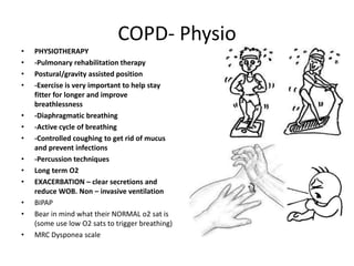 COPD- Physio
•   PHYSIOTHERAPY
•   -Pulmonary rehabilitation therapy
•   Postural/gravity assisted position
•   -Exercise is very important to help stay
    fitter for longer and improve
    breathlessness
•   -Diaphragmatic breathing
•   -Active cycle of breathing
•   -Controlled coughing to get rid of mucus
    and prevent infections
•   -Percussion techniques
•   Long term O2
•   EXACERBATION – clear secretions and
    reduce WOB. Non – invasive ventilation
•   BIPAP
•   Bear in mind what their NORMAL o2 sat is
    (some use low O2 sats to trigger breathing)
•   MRC Dysponea scale
 