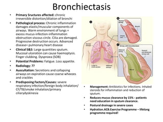 Bronchiectasis
•   Primary Sructures affected: chronic
    irreversible distortion/dilation of bronchi
•   Pathological process: Chronic inflammation
    damages elastic/muscular components of
    airways. Warm environment of lungs +
    excess mucus-infection-inflammation
    obstruction viscous circle. Cilia are damaged.
    Progressive destruction occurs. Advanced
    disease= pulmonary heart disease
•   Clinical S&S: Large quantities sputum.
    Mucosal ulceration can cause haemoptysis.
    Finger clubbing. Dyspnoea (SOB)
•   Potential Problems: Fatigue. Loss appetite.
•   Radiology: ??
•   Auscultation: Secretions and collapsing
    airways on expiration cause coarse wheezes
    and crackles
•   Predisposing Factors/Causes: severe
    respiratory infection/foreign body inhalation/   •   Management: Antibiotics for infections. Inhaled
    CF/TB/smoke inhalation/primary                       steroids for inflammation and reduction of
    ciliarydyskinesia                                    sputum.
                                                     •   Reduces mucus clearance by 15% - patients
                                                         need education in sputum clearance.
                                                     •   Postural drainage in severe cases
                                                     •   Hydration.ACB.Exercise Programme – lifelong
                                                         programme required!
 