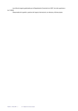 - Las cifras de negocio gestionados por el Departamento Comercial en el 2007, han sido superiores a
los 15 Mill.€.
         - Responsable de la gestión y apertura del negocio internacional, con alianzas y oficinas propias.




Madrid 18-06-2009 - 4 -   C.V. Rafael de la Serna Gould
 