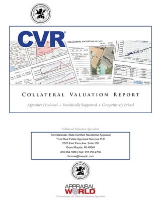 CVR® 
C ol l at e r a l Va l u at i on R e p o r t 
Appraiser Produced • Statistically Supported • Competitively Priced 
Collateral Valuation Specialist: 
Tom Markoski, State Certified Residential Appraiser 
Trust Real Estate Appraisal Services PLC 
2525 East Paris Ave. Suite 100 
Grand Rapids, MI 49546 
616.284.1886 | Cell: 231.250.4736 
thomas@treasplc.com 
A Community of Collateral Valuation Specialists 
 