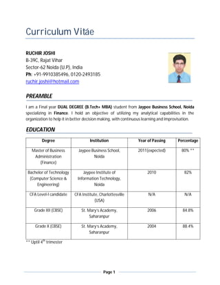 Curriculum Vitáe

RUCHIR JOSHI
B-39C, Rajat Vihar
Sector-62 Noida (U.P), India
Ph: +91-9910385496, 0120-2493185
ruchir.joshi@hotmail.com

PREAMBLE
I am a Final year DUAL DEGREE (B.Tech+ MBA) student from Jaypee Business School, Noida
specializing in Finance. I hold an objective of utilizing my analytical capabilities in the
organization to help it in better decision making, with continuous learning and improvisation.

EDUCATION
         Degree                     Institution               Year of Passing       Percentage

   Master of Business        Jaypee Business School,          2011(expected)           80% **
    Administration                   Noida
       (Finance)

 Bachelor of Technology         Jaypee Institute of                2010                 82%
  (Computer Science &        Information Technology,
     Engineering)                     Noida

  CFA Level-I candidate    CFA Institute, Charlottesville           N/A                 N/A
                                       (USA)

     Grade XII (CBSE)          St. Mary’s Academy,                 2006                84.8%
                                    Saharanpur

     Grade X (CBSE)            St. Mary’s Academy,                 2004                88.4%
                                    Saharanpur

** Uptil 4th trimester




                                            Page 1
 