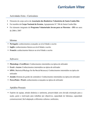 Curriculum Vitae
Actividades Extra - Curriculares
 Elemento do corpo activo da Associação dos Bombeiros Voluntários de Santa Comba Dão
 Fui membro do Corpo Nacional de Escutas, Agrupamento N.º 306 de Santa Comba Dão
 Fui elemento integrante do Programa Voluntariado Jovem para as Florestas – IPJ nos anos
de 2006 e 2007
Idiomas
 Português: conhecimentos avançados ao nível falado e escrito
 Inglês: conhecimentos básicos ao nível falado e escrito
 Francês: conhecimentos básicos ao nível falado e escrito
Softwares
 Photoshop e CorelDraw: Conhecimentos intermédios na óptica do utilizador
 Excel e Access: Conhecimentos intermédios na óptica do utilizador
 SPSS ( Statistical Package for the Social Sciences): Conhecimentos intermédios na óptica do
utilizador
 Joomla (Sistema de gestão de conteúdos): Conhecimentos intermédios na óptica do utilizador
 PowerPoint e Word: conhecimentos avançados na óptica do utilizador
Aptidões Pessoais
 Espírito de equipa, atitude dinâmica e autónoma, proactividade com elevada orientação para a
acção, gosto e motivação para trabalhar por objectivos, capacidade de liderança, capacidade
comunicacional, fácil adaptação a diferentes culturas e ambientes.
 