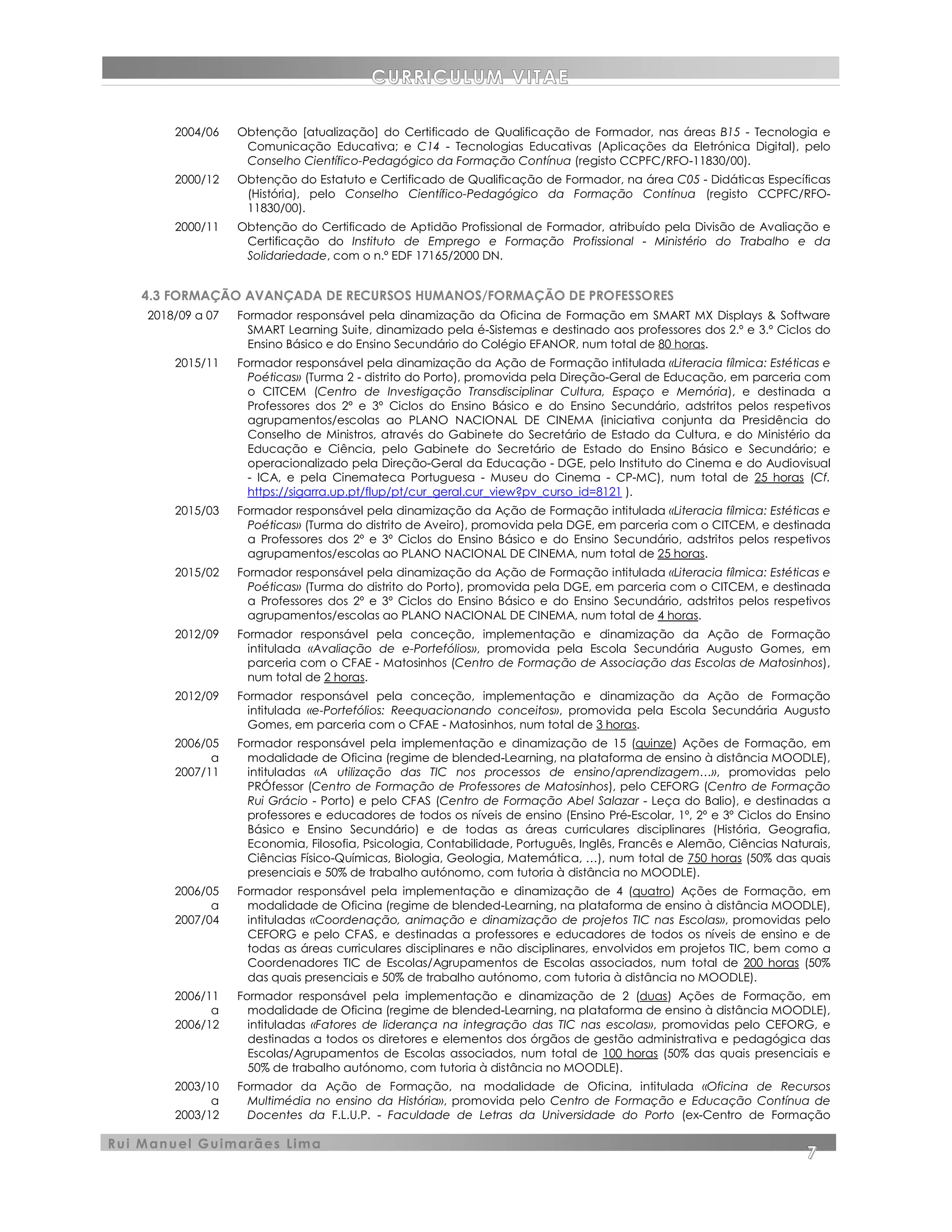 CURRICULUM VITAE
Rui Manuel Guimarães Lima
7
2004/06 Obtenção [atualização] do Certificado de Qualificação de Formador, nas áreas B15 - Tecnologia e
Comunicação Educativa; e C14 - Tecnologias Educativas (Aplicações da Eletrónica Digital), pelo
Conselho Científico-Pedagógico da Formação Contínua (registo CCPFC/RFO-11830/00).
2000/12 Obtenção do Estatuto e Certificado de Qualificação de Formador, na área C05 - Didáticas Específicas
(História), pelo Conselho Científico-Pedagógico da Formação Contínua (registo CCPFC/RFO-
11830/00).
2000/11 Obtenção do Certificado de Aptidão Profissional de Formador, atribuído pela Divisão de Avaliação e
Certificação do Instituto de Emprego e Formação Profissional - Ministério do Trabalho e da
Solidariedade, com o n.º EDF 17165/2000 DN.
4.3 FORMAÇÃO AVANÇADA DE RECURSOS HUMANOS/FORMAÇÃO DE PROFESSORES
2018/09 a 07 Formador responsável pela dinamização da Oficina de Formação em SMART MX Displays & Software
SMART Learning Suite, dinamizado pela é-Sistemas e destinado aos professores dos 2.º e 3.º Ciclos do
2015/11
Ensino Básico e do Ensino Secundário do Colégio EFANOR, num total de 80 horas.
Formador responsável pela dinamização da Ação de Formação intitulada «Literacia fílmica: Estéticas e
Poéticas» (Turma 2 - distrito do Porto), promovida pela Direção-Geral de Educação, em parceria com
o CITCEM (Centro de Investigação Transdisciplinar Cultura, Espaço e Memória), e destinada a
Professores dos 2º e 3º Ciclos do Ensino Básico e do Ensino Secundário, adstritos pelos respetivos
agrupamentos/escolas ao PLANO NACIONAL DE CINEMA (iniciativa conjunta da Presidência do
Conselho de Ministros, através do Gabinete do Secretário de Estado da Cultura, e do Ministério da
Educação e Ciência, pelo Gabinete do Secretário de Estado do Ensino Básico e Secundário; e
operacionalizado pela Direção-Geral da Educação - DGE, pelo Instituto do Cinema e do Audiovisual
- ICA, e pela Cinemateca Portuguesa - Museu do Cinema - CP-MC), num total de 25 horas (Cf.
https://sigarra.up.pt/flup/pt/cur_geral.cur_view?pv_curso_id=8121 ).
2015/03 Formador responsável pela dinamização da Ação de Formação intitulada «Literacia fílmica: Estéticas e
Poéticas» (Turma do distrito de Aveiro), promovida pela DGE, em parceria com o CITCEM, e destinada
a Professores dos 2º e 3º Ciclos do Ensino Básico e do Ensino Secundário, adstritos pelos respetivos
agrupamentos/escolas ao PLANO NACIONAL DE CINEMA, num total de 25 horas.
2015/02 Formador responsável pela dinamização da Ação de Formação intitulada «Literacia fílmica: Estéticas e
Poéticas» (Turma do distrito do Porto), promovida pela DGE, em parceria com o CITCEM, e destinada
a Professores dos 2º e 3º Ciclos do Ensino Básico e do Ensino Secundário, adstritos pelos respetivos
agrupamentos/escolas ao PLANO NACIONAL DE CINEMA, num total de 4 horas.
2012/09 Formador responsável pela conceção, implementação e dinamização da Ação de Formação
intitulada «Avaliação de e-Portefólios», promovida pela Escola Secundária Augusto Gomes, em
parceria com o CFAE - Matosinhos (Centro de Formação de Associação das Escolas de Matosinhos),
num total de 2 horas.
2012/09 Formador responsável pela conceção, implementação e dinamização da Ação de Formação
intitulada «e-Portefólios: Reequacionando conceitos», promovida pela Escola Secundária Augusto
Gomes, em parceria com o CFAE - Matosinhos, num total de 3 horas.
2006/05
a
2007/11
Formador responsável pela implementação e dinamização de 15 (quinze) Ações de Formação, em
modalidade de Oficina (regime de blended-Learning, na plataforma de ensino à distância MOODLE),
intituladas «A utilização das TIC nos processos de ensino/aprendizagem…», promovidas pelo
PRÓfessor (Centro de Formação de Professores de Matosinhos), pelo CEFORG (Centro de Formação
Rui Grácio - Porto) e pelo CFAS (Centro de Formação Abel Salazar - Leça do Balio), e destinadas a
professores e educadores de todos os níveis de ensino (Ensino Pré-Escolar, 1º, 2º e 3º Ciclos do Ensino
Básico e Ensino Secundário) e de todas as áreas curriculares disciplinares (História, Geografia,
Economia, Filosofia, Psicologia, Contabilidade, Português, Inglês, Francês e Alemão, Ciências Naturais,
Ciências Físico-Químicas, Biologia, Geologia, Matemática, …), num total de 750 horas (50% das quais
presenciais e 50% de trabalho autónomo, com tutoria à distância no MOODLE).
2006/05
a
2007/04
Formador responsável pela implementação e dinamização de 4 (quatro) Ações de Formação, em
modalidade de Oficina (regime de blended-Learning, na plataforma de ensino à distância MOODLE),
intituladas «Coordenação, animação e dinamização de projetos TIC nas Escolas», promovidas pelo
CEFORG e pelo CFAS, e destinadas a professores e educadores de todos os níveis de ensino e de
todas as áreas curriculares disciplinares e não disciplinares, envolvidos em projetos TIC, bem como a
Coordenadores TIC de Escolas/Agrupamentos de Escolas associados, num total de 200 horas (50%
das quais presenciais e 50% de trabalho autónomo, com tutoria à distância no MOODLE).
2006/11
a
2006/12
Formador responsável pela implementação e dinamização de 2 (duas) Ações de Formação, em
modalidade de Oficina (regime de blended-Learning, na plataforma de ensino à distância MOODLE),
intituladas «Fatores de liderança na integração das TIC nas escolas», promovidas pelo CEFORG, e
destinadas a todos os diretores e elementos dos órgãos de gestão administrativa e pedagógica das
Escolas/Agrupamentos de Escolas associados, num total de 100 horas (50% das quais presenciais e
50% de trabalho autónomo, com tutoria à distância no MOODLE).
2003/10
a
2003/12
Formador da Ação de Formação, na modalidade de Oficina, intitulada «Oficina de Recursos
Multimédia no ensino da História», promovida pelo Centro de Formação e Educação Contínua de
Docentes da F.L.U.P. - Faculdade de Letras da Universidade do Porto (ex-Centro de Formação
 