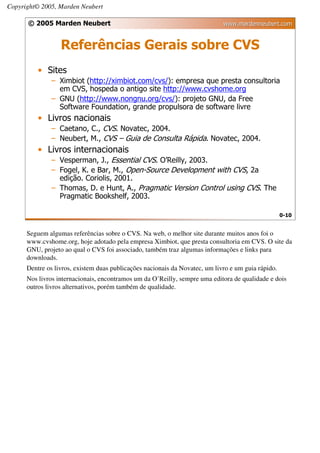 Copyright© 2005, Marden Neubert

      © 2005 Marden Neubert                                                  www.mardenneubert.com


                  Referências Gerais sobre CVS
          • Sites
              – Ximbiot (http://ximbiot.com/cvs/): empresa que presta consultoria
                em CVS, hospeda o antigo site http://www.cvshome.org
              – GNU (http://www.nongnu.org/cvs/): projeto GNU, da Free
                Software Foundation, grande propulsora de software livre
          • Livros nacionais
              – Caetano, C., CVS. Novatec, 2004.
              – Neubert, M., CVS – Guia de Consulta Rápida. Novatec, 2004.
          • Livros internacionais
              – Vesperman, J., Essential CVS. O’Reilly, 2003.
              – Fogel, K. e Bar, M., Open-Source Development with CVS, 2a
                edição. Coriolis, 2001.
              – Thomas, D. e Hunt, A., Pragmatic Version Control using CVS. The
                Pragmatic Bookshelf, 2003.

                                                                                                    0-10


      Seguem algumas referências sobre o CVS. Na web, o melhor site durante muitos anos foi o
      www.cvshome.org, hoje adotado pela empresa Ximbiot, que presta consultoria em CVS. O site da
      GNU, projeto ao qual o CVS foi associado, também traz algumas informações e links para
      downloads.
      Dentre os livros, existem duas publicações nacionais da Novatec, um livro e um guia rápido.
      Nos livros internacionais, encontramos um da O’Reilly, sempre uma editora de qualidade e dois
      outros livros alternativos, porém também de qualidade.
 