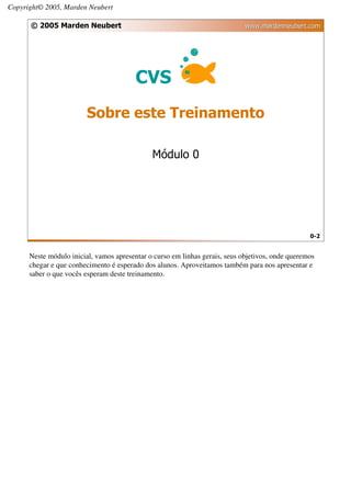 Copyright© 2005, Marden Neubert

      © 2005 Marden Neubert                                                  www.mardenneubert.com




                                         CVS
                        Sobre este Treinamento

                                              Módulo 0




                                                                                                  0-2


      Neste módulo inicial, vamos apresentar o curso em linhas gerais, seus objetivos, onde queremos
      chegar e que conhecimento é esperado dos alunos. Aproveitamos também para nos apresentar e
      saber o que vocês esperam deste treinamento.
 