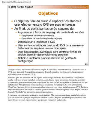 Copyright© 2005, Marden Neubert

      © 2005 Marden Neubert                                                   www.mardenneubert.com


                                           Objetivos
          • O objetivo final do curso é capacitar os alunos a
            usar efetivamente o CVS em suas empresas
          • Ao final, os participantes serão capazes de:
               – Argumentar a favor do emprego de controle de versões
                    • Em projetos de desenvolvimento
                    • Em rotinas de administração de sistemas
               – Dimensionar e implantar o CVS
               – Usar as funcionalidades básicas do CVS para armazenar
                 históricos de arquivos, marcar liberações
               – Usar capacidades avançadas para controlar linhas de
                 código, permitir desenvolvimento paralelo
               – Definir e implantar práticas efetivas de gestão de
                 configuração
                                                                                                    0-3


      O objetivo deste treinamento é bastante amplo. A idéia não é somente ensinar a instalar e usar o
      CVS, mas transmitir boas práticas em gestão de configuração e mostrar como elas podem ser
      aplicadas com a ferramenta CVS.
      Sabemos que, por mais que o CVS seja há muito tempo o sistema de controle de versões mais
      usado, podemos ter que trabalhar, no futuro, com alguma outra ferramenta. Isso pode acontecer
      por exemplo, por uma mudança de emprego ou por uma definição de políticas da empresa em que
      trabalhamos. Meu primeiro contato com essa disciplina, por exemplo, foi com a ferramenta
      ClearCase. Somente depois, com uma mudança de emprego, vim a trabalhar com o CVS. Também
      experimentei outras ferramentas e espero que isso venha a contribuir para o curso. O pior instrutor
      é aquele “bitolado” na ferramenta que está ensinando...
      É claro que o treinamento será muito, muito prático. Mas esperem que, junto a cada laboratório,
      possamos discutir o porquê daquilo que estamos fazendo. Fiquem à vontade para contribuir com
      experiências pessoais e comentários que possam enriquecer a discussão.
 