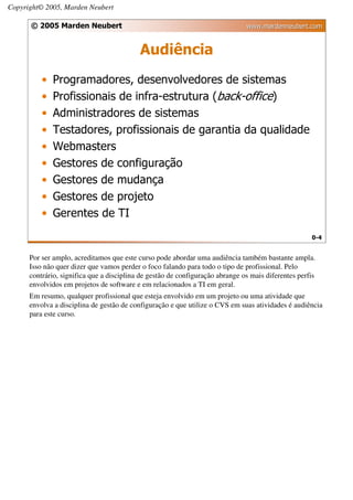 Copyright© 2005, Marden Neubert

      © 2005 Marden Neubert                                                    www.mardenneubert.com


                                           Audiência
          •   Programadores, desenvolvedores de sistemas
          •   Profissionais de infra-estrutura (back-office)
          •   Administradores de sistemas
          •   Testadores, profissionais de garantia da qualidade
          •   Webmasters
          •   Gestores de configuração
          •   Gestores de mudança
          •   Gestores de projeto
          •   Gerentes de TI
                                                                                                     0-4


      Por ser amplo, acreditamos que este curso pode abordar uma audiência também bastante ampla.
      Isso não quer dizer que vamos perder o foco falando para todo o tipo de profissional. Pelo
      contrário, significa que a disciplina de gestão de configuração abrange os mais diferentes perfis
      envolvidos em projetos de software e em relacionados a TI em geral.
      Em resumo, qualquer profissional que esteja envolvido em um projeto ou uma atividade que
      envolva a disciplina de gestão de configuração e que utilize o CVS em suas atividades é audiência
      para este curso.
 
