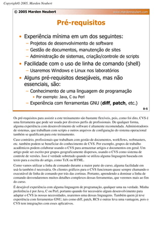 Copyright© 2005, Marden Neubert

      © 2005 Marden Neubert                                                     www.mardenneubert.com


                                      Pré-requisitos
          • Experiência mínima em um dos seguintes:
               – Projetos de desenvolvimento de software
               – Gestão de documentos, manutenção de sites
               – Administração de sistemas, criação/controle de scripts
          • Facilidade com o uso de linha de comando (shell)
               – Usaremos Windows e Linux nos laboratórios
          • Alguns pré-requisitos desejáveis, mas não
            essenciais, são:
               – Conhecimento de uma linguagem de programação
                    • Por exemplo: Java, C ou Perl
               – Experiência com ferramentas GNU (diff, patch, etc.)
                                                                                                       0-5


      Os pré-requisitos para assistir a este treinamento são bastante flexíveis, pois, como foi dito, CVS é
      uma ferramenta que pode ser usada por diversos perfis de profissionais. De qualquer forma,
      alguma experiência com desenvolvimento de software é altamente recomendada. Administradores
      de sistemas, que trabalham com scripts e outros arquivos de configuração do sistema operacional
      também se qualificam para este treinamento.
      Caso contrário, profissionais que trabalham com gestão de documentos, workflows, webmasters,
      etc. também podem se beneficiar do conhecimento de CVS. Por exemplo, grupos de trabalho
      acadêmicos podem colaborar usando o CVS para armazenar artigos e documentos em geral. Um
      artigo pode ser escrito por grupos geograficamente dispersos, usando o CVS como sistema de
      controle de versões. Isso é verdade sobretudo quando se utiliza alguma linguagem baseada em
      texto para a escrita do artigo, como TeX ou HTML.
      Como vamos utilizar a linha de comando durante a maior parte do curso, alguma facilidade em
      usá-la também é necessária. Os clientes gráficos para o CVS funcionam quase sempre chamando o
      executável de linha de comando por trás das cortinas. Portanto, aprendendo a dominar a linha de
      comando desvendaremos muitos detalhes complexos dessas ferramentas, que veremos mais ao fim
      do curso.
      É desejável experiência com alguma linguagem de programação, qualquer uma na verdade. Minha
      preferência é por Java, C ou Perl, portanto quando for necessário algum desenvolvimento para
      adaptar o CVS às nossas necessidades, usaremos uma dessas linguagens. Também quem já teve
      experiência com ferramentas GNU, tais como diff, patch, RCS e outras leva uma vantagem, pois o
      CVS tem integrações com esses aplicativos.
 